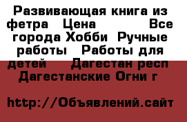 Развивающая книга из фетра › Цена ­ 7 000 - Все города Хобби. Ручные работы » Работы для детей   . Дагестан респ.,Дагестанские Огни г.